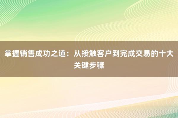 掌握销售成功之道：从接触客户到完成交易的十大关键步骤